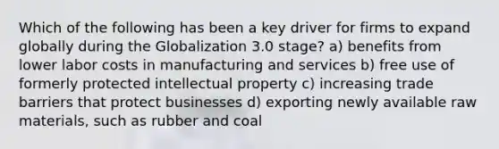 Which of the following has been a key driver for firms to expand globally during the Globalization 3.0 stage? a) benefits from lower labor costs in manufacturing and services b) free use of formerly protected intellectual property c) increasing trade barriers that protect businesses d) exporting newly available raw materials, such as rubber and coal