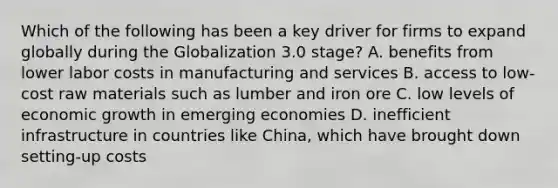 Which of the following has been a key driver for firms to expand globally during the Globalization 3.0 stage? A. benefits from lower labor costs in manufacturing and services B. access to low-cost raw materials such as lumber and iron ore C. low levels of economic growth in emerging economies D. inefficient infrastructure in countries like China, which have brought down setting-up costs