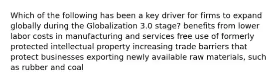 Which of the following has been a key driver for firms to expand globally during the Globalization 3.0 stage? benefits from lower labor costs in manufacturing and services free use of formerly protected intellectual property increasing trade barriers that protect businesses exporting newly available raw materials, such as rubber and coal