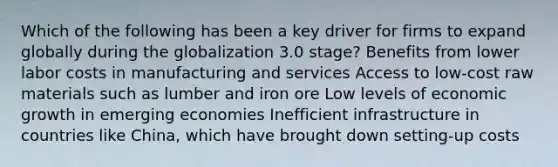 Which of the following has been a key driver for firms to expand globally during the globalization 3.0 stage? Benefits from lower labor costs in manufacturing and services Access to low-cost raw materials such as lumber and iron ore Low levels of economic growth in emerging economies Inefficient infrastructure in countries like China, which have brought down setting-up costs