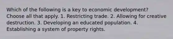 Which of the following is a key to economic development? Choose all that apply. 1. Restricting trade. 2. Allowing for creative destruction. 3. Developing an educated population. 4. Establishing a system of property rights.