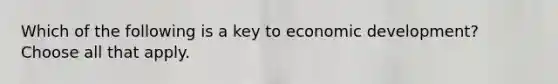 Which of the following is a key to economic development? Choose all that apply.