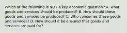 Which of the following is NOT a key economic question? A. what goods and services should be produced? B. How should these goods and services be produced? C. Who consumes these goods and services? D. How should it be ensured that goods and services are paid for?