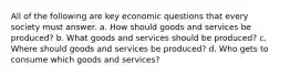 All of the following are key economic questions that every society must answer. a. How should goods and services be produced? b. What goods and services should be produced? c. Where should goods and services be produced? d. Who gets to consume which goods and services?