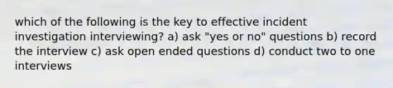 which of the following is the key to effective incident investigation interviewing? a) ask "yes or no" questions b) record the interview c) ask open ended questions d) conduct two to one interviews