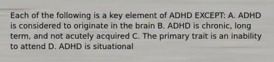 Each of the following is a key element of ADHD EXCEPT: A. ADHD is considered to originate in <a href='https://www.questionai.com/knowledge/kLMtJeqKp6-the-brain' class='anchor-knowledge'>the brain</a> B. ADHD is chronic, long term, and not acutely acquired C. The primary trait is an inability to attend D. ADHD is situational