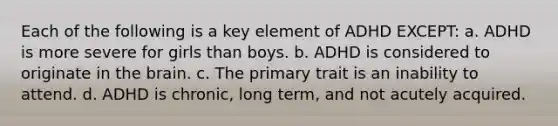 Each of the following is a key element of ADHD EXCEPT: a. ADHD is more severe for girls than boys. b. ADHD is considered to originate in the brain. c. The primary trait is an inability to attend. d. ADHD is chronic, long term, and not acutely acquired.