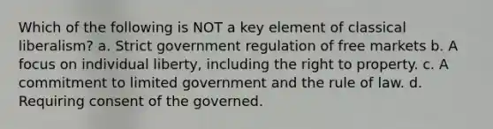 Which of the following is NOT a key element of classical liberalism? a. Strict government regulation of free markets b. A focus on individual liberty, including the right to property. c. A commitment to limited government and the rule of law. d. Requiring consent of the governed.