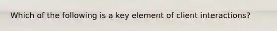 Which of the following is a key element of client interactions?