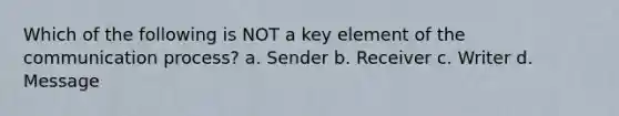 Which of the following is NOT a key element of the communication process? a. Sender b. Receiver c. Writer d. Message