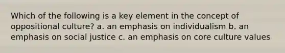 Which of the following is a key element in the concept of oppositional culture? a. an emphasis on individualism b. an emphasis on social justice c. an emphasis on core culture values