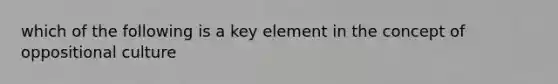 which of the following is a key element in the concept of oppositional culture