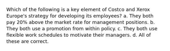 Which of the following is a key element of Costco and Xerox Europe's strategy for developing its employees? a. They both pay 20% above the market rate for management positions. b. They both use a promotion from within policy. c. They both use flexible work schedules to motivate their managers. d. All of these are correct.