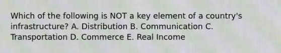 Which of the following is NOT a key element of a country's infrastructure? A. Distribution B. Communication C. Transportation D. Commerce E. Real Income