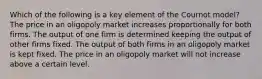 Which of the following is a key element of the Cournot model? The price in an oligopoly market increases proportionally for both firms. The output of one firm is determined keeping the output of other firms fixed. The output of both firms in an oligopoly market is kept fixed. The price in an oligopoly market will not increase above a certain level.