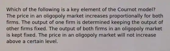 Which of the following is a key element of the Cournot model? The price in an oligopoly market increases proportionally for both firms. The output of one firm is determined keeping the output of other firms fixed. The output of both firms in an oligopoly market is kept fixed. The price in an oligopoly market will not increase above a certain level.