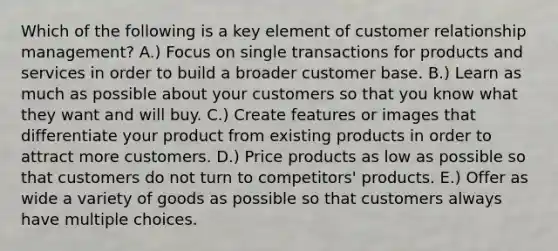 Which of the following is a key element of customer relationship​ management? A.) Focus on single transactions for products and services in order to build a broader customer base. B.) Learn as much as possible about your customers so that you know what they want and will buy. C.) Create features or images that differentiate your product from existing products in order to attract more customers. D.) Price products as low as possible so that customers do not turn to​ competitors' products. E.) Offer as wide a variety of goods as possible so that customers always have multiple choices.