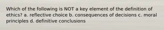 Which of the following is NOT a key element of the definition of ethics? a. reflective choice b. consequences of decisions c. moral principles d. definitive conclusions