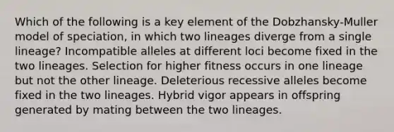 Which of the following is a key element of the Dobzhansky-Muller model of speciation, in which two lineages diverge from a single lineage? Incompatible alleles at different loci become fixed in the two lineages. Selection for higher fitness occurs in one lineage but not the other lineage. Deleterious recessive alleles become fixed in the two lineages. Hybrid vigor appears in offspring generated by mating between the two lineages.