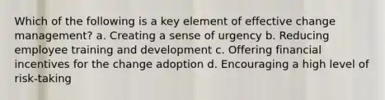 Which of the following is a key element of effective change management? a. Creating a sense of urgency b. Reducing employee training and development c. Offering financial incentives for the change adoption d. Encouraging a high level of risk-taking