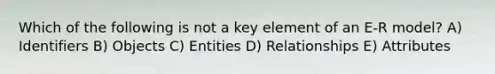 Which of the following is not a key element of an E-R model? A) Identifiers B) Objects C) Entities D) Relationships E) Attributes