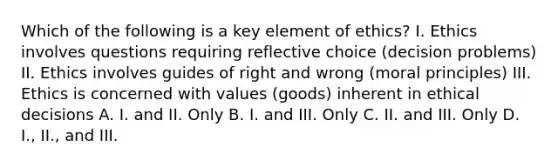 Which of the following is a key element of ethics? I. Ethics involves questions requiring reflective choice (decision problems) II. Ethics involves guides of right and wrong (moral principles) III. Ethics is concerned with values (goods) inherent in ethical decisions A. I. and II. Only B. I. and III. Only C. II. and III. Only D. I., II., and III.