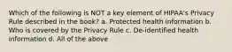 Which of the following is NOT a key element of HIPAA's Privacy Rule described in the book? a. Protected health information b. Who is covered by the Privacy Rule c. De-identified health information d. All of the above