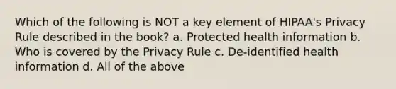 Which of the following is NOT a key element of HIPAA's Privacy Rule described in the book? a. Protected health information b. Who is covered by the Privacy Rule c. De-identified health information d. All of the above