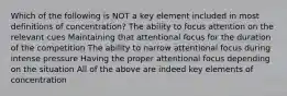 Which of the following is NOT a key element included in most definitions of concentration? The ability to focus attention on the relevant cues Maintaining that attentional focus for the duration of the competition The ability to narrow attentional focus during intense pressure Having the proper attentional focus depending on the situation All of the above are indeed key elements of concentration