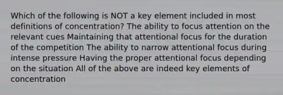 Which of the following is NOT a key element included in most definitions of concentration? The ability to focus attention on the relevant cues Maintaining that attentional focus for the duration of the competition The ability to narrow attentional focus during intense pressure Having the proper attentional focus depending on the situation All of the above are indeed key elements of concentration