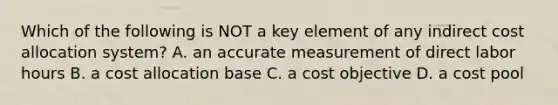 Which of the following is NOT a key element of any indirect cost allocation system? A. an accurate measurement of direct labor hours B. a cost allocation base C. a cost objective D. a cost pool