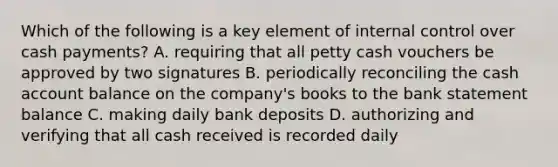 Which of the following is a key element of internal control over cash payments? A. requiring that all petty cash vouchers be approved by two signatures B. periodically reconciling the cash account balance on the company's books to the bank statement balance C. making daily bank deposits D. authorizing and verifying that all cash received is recorded daily