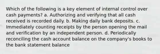 Which of the following is a key element of internal control over cash payments? a. Authorizing and verifying that all cash received is recorded daily. b. Making daily bank deposits. c. Immediately counting receipts by the person opening the mail and verification by an independent person. d. Periodically reconciling the cash account balance on the company's books to the bank statement balance