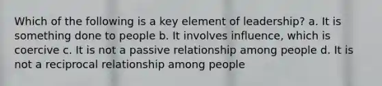 Which of the following is a key element of leadership? a. It is something done to people b. It involves influence, which is coercive c. It is not a passive relationship among people d. It is not a reciprocal relationship among people