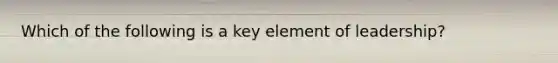 Which of the following is a key element of leadership?