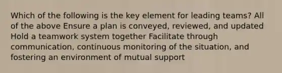 Which of the following is the key element for leading teams? All of the above Ensure a plan is conveyed, reviewed, and updated Hold a teamwork system together Facilitate through communication, continuous monitoring of the situation, and fostering an environment of mutual support