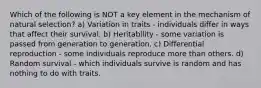 Which of the following is NOT a key element in the mechanism of natural selection? a) Variation in traits - individuals differ in ways that affect their survival. b) Heritability - some variation is passed from generation to generation. c) Differential reproduction - some individuals reproduce more than others. d) Random survival - which individuals survive is random and has nothing to do with traits.