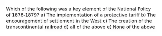 Which of the following was a key element of the National Policy of 1878-1879? a) The implementation of a protective tariff b) The encouragement of settlement in the West c) The creation of the transcontinental railroad d) all of the above e) None of the above