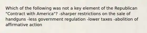 Which of the following was not a key element of the Republican "Contract with America"? -sharper restrictions on the sale of handguns -less government regulation -lower taxes -abolition of <a href='https://www.questionai.com/knowledge/k15TsidlpG-affirmative-action' class='anchor-knowledge'>affirmative action</a>