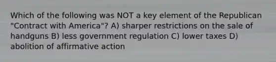 Which of the following was NOT a key element of the Republican "Contract with America"? A) sharper restrictions on the sale of handguns B) less government regulation C) lower taxes D) abolition of <a href='https://www.questionai.com/knowledge/k15TsidlpG-affirmative-action' class='anchor-knowledge'>affirmative action</a>