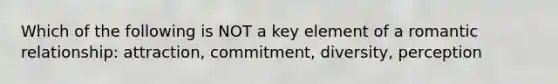 Which of the following is NOT a key element of a romantic relationship: attraction, commitment, diversity, perception