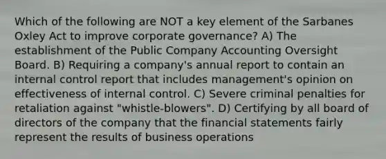 Which of the following are NOT a key element of the Sarbanes Oxley Act to improve corporate governance? A) The establishment of the Public Company Accounting Oversight Board. B) Requiring a company's annual report to contain an <a href='https://www.questionai.com/knowledge/kjj42owoAP-internal-control' class='anchor-knowledge'>internal control</a> report that includes management's opinion on effectiveness of internal control. C) Severe criminal penalties for retaliation against "whistle-blowers". D) Certifying by all board of directors of the company that the <a href='https://www.questionai.com/knowledge/kFBJaQCz4b-financial-statements' class='anchor-knowledge'>financial statements</a> fairly represent the results of business operations