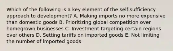 Which of the following is a key element of the self-sufficiency approach to development? A. Making imports no more expensive than domestic goods B. Prioritizing global competition over homegrown businesses C. Investment targeting certain regions over others D. Setting tariffs on imported goods E. Not limiting the number of imported goods