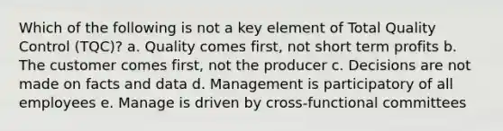 Which of the following is not a key element of Total Quality Control (TQC)? a. Quality comes first, not short term profits b. The customer comes first, not the producer c. Decisions are not made on facts and data d. Management is participatory of all employees e. Manage is driven by cross-functional committees