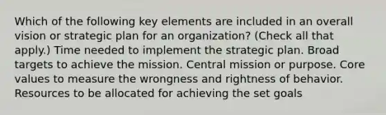 Which of the following key elements are included in an overall vision or strategic plan for an organization? (Check all that apply.) Time needed to implement the strategic plan. Broad targets to achieve the mission. Central mission or purpose. Core values to measure the wrongness and rightness of behavior. Resources to be allocated for achieving the set goals