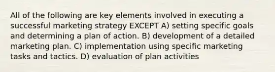 All of the following are key elements involved in executing a successful marketing strategy EXCEPT A) setting specific goals and determining a plan of action. B) development of a detailed marketing plan. C) implementation using specific marketing tasks and tactics. D) evaluation of plan activities