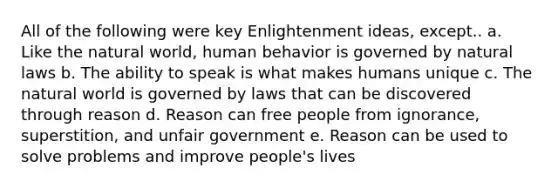 All of the following were key Enlightenment ideas, except.. a. Like <a href='https://www.questionai.com/knowledge/khpceknK9n-the-natural' class='anchor-knowledge'>the natural</a> world, human behavior is governed by natural laws b. The ability to speak is what makes humans unique c. The natural world is governed by laws that can be discovered through reason d. Reason can free people from ignorance, superstition, and unfair government e. Reason can be used to solve problems and improve people's lives