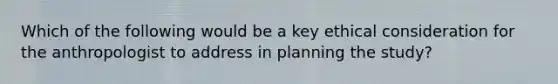 Which of the following would be a key ethical consideration for the anthropologist to address in planning the study?