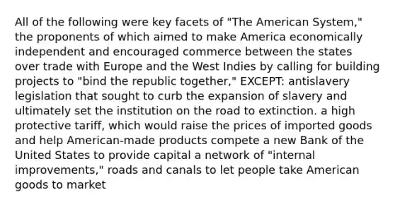 All of the following were key facets of "The American System," the proponents of which aimed to make America economically independent and encouraged commerce between the states over trade with Europe and the West Indies by calling for building projects to "bind the republic together," EXCEPT: antislavery legislation that sought to curb the expansion of slavery and ultimately set the institution on the road to extinction. a high protective tariff, which would raise the prices of imported goods and help American-made products compete a new Bank of the United States to provide capital a network of "internal improvements," roads and canals to let people take American goods to market