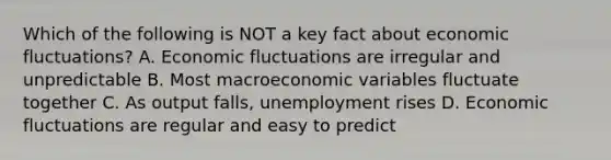 Which of the following is NOT a key fact about economic fluctuations? A. Economic fluctuations are irregular and unpredictable B. Most macroeconomic variables fluctuate together C. As output falls, unemployment rises D. Economic fluctuations are regular and easy to predict